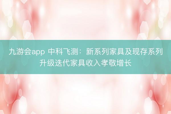九游会app 中科飞测：新系列家具及现存系列升级迭代家具收入孝敬增长