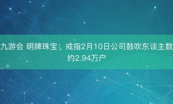九游会 明牌珠宝:戒指2月10日公司鼓吹东谈主数约2.94万户