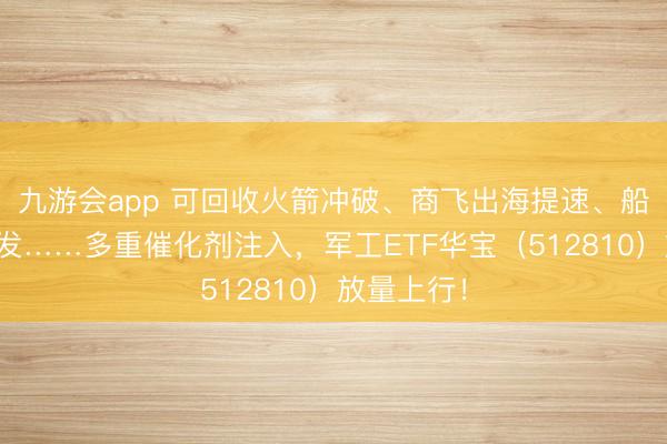 九游会app 可回收火箭冲破、商飞出海提速、船企订单爆发……多重催化剂注入，军工ETF华宝（512810）放量上行！