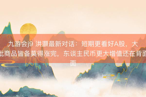 九游会j9 洪灝最新对话:短期更看好A股,大批商品皆备莫得涨完,东谈主民币更大增值还在背面