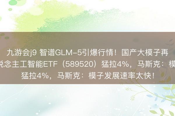 九游会j9 智谱GLM-5引爆行情!国产大模子再获抨击!科创东说念主工智能ETF(589520)猛拉4%,马斯克:模子发展速率太快!