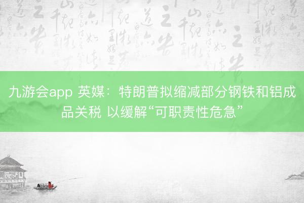 九游会app 英媒：特朗普拟缩减部分钢铁和铝成品关税 以缓解“可职责性危急”
