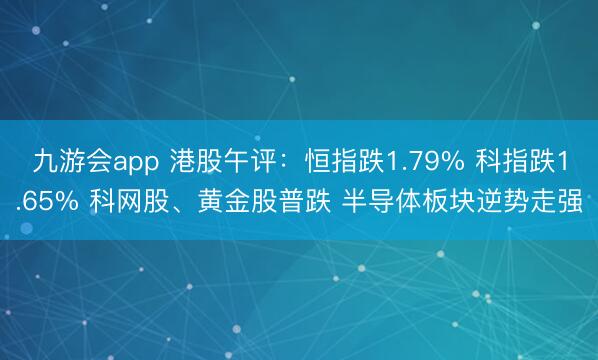 九游会app 港股午评：恒指跌1.79% 科指跌1.65% 科网股、黄金股普跌 半导体板块逆势走强