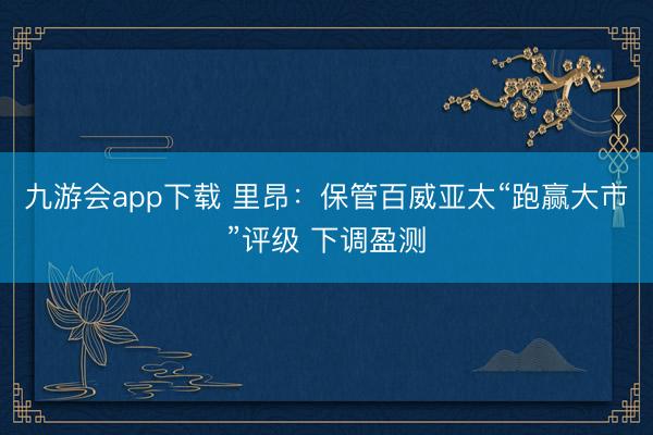 九游会app下载 里昂：保管百威亚太“跑赢大市”评级 下调盈测