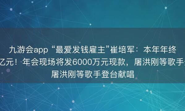 九游会app “最爱发钱雇主”崔培军：本年年终奖超1.8亿元！年会现场将发6000万元现款，屠洪刚等歌手登台献唱