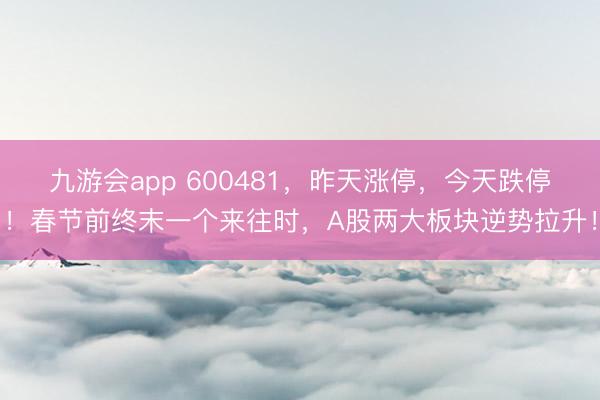 九游会app 600481，昨天涨停，今天跌停！春节前终末一个来往时，A股两大板块逆势拉升！