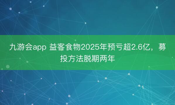 九游会app 益客食物2025年预亏超2.6亿，募投方法脱期两年