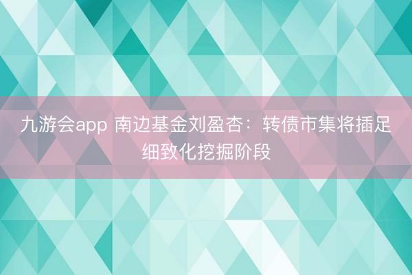 九游会app 南边基金刘盈杏：转债市集将插足细致化挖掘阶段