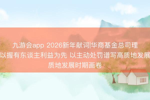 九游会app 2026新年献词|华商基金总司理王小刚：以握有东谈主利益为先 以主动处罚谱写高质地发展时期画卷