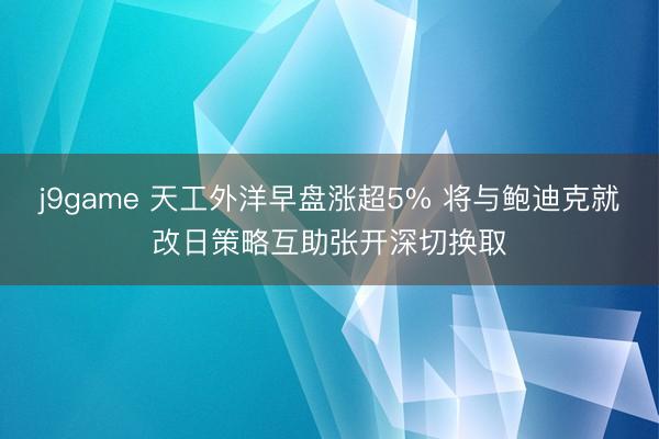 j9game 天工外洋早盘涨超5% 将与鲍迪克就改日策略互助张开深切换取