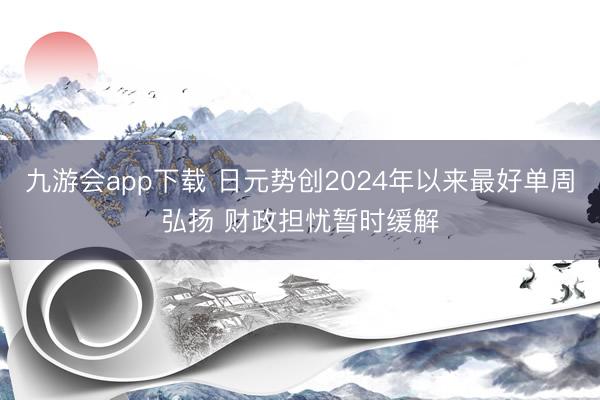 九游会app下载 日元势创2024年以来最好单周弘扬 财政担忧暂时缓解