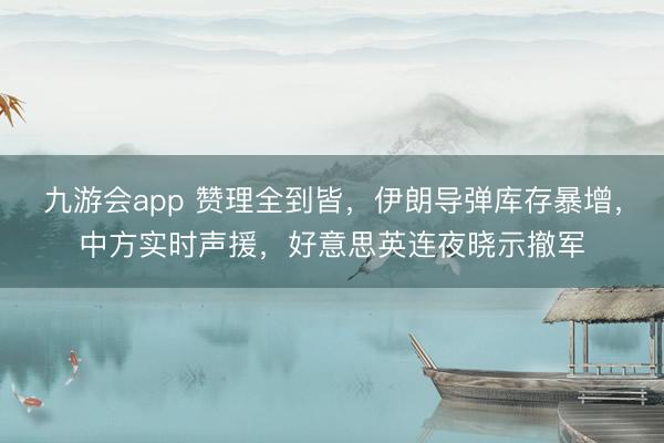 九游会app 赞理全到皆，伊朗导弹库存暴增，中方实时声援，好意思英连夜晓示撤军