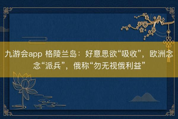 九游会app 格陵兰岛：好意思欲“吸收”，欧洲念念“派兵”，俄称“勿无视俄利益”