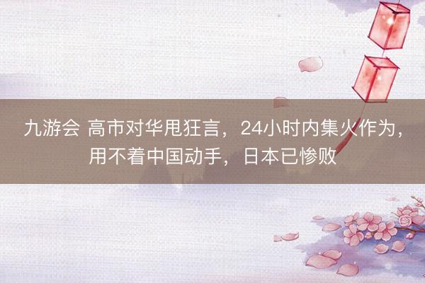 九游会 高市对华甩狂言,24小时内集火作为,用不着中国动手,日本已惨败