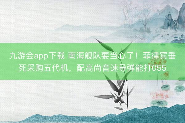 九游会app下载 南海舰队要当心了!菲律宾垂死采购五代机,配高尚音速导弹能打055