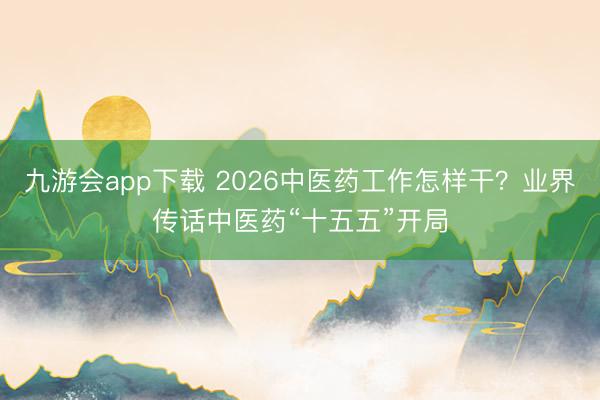 九游会app下载 2026中医药工作怎样干？业界传话中医药“十五五”开局