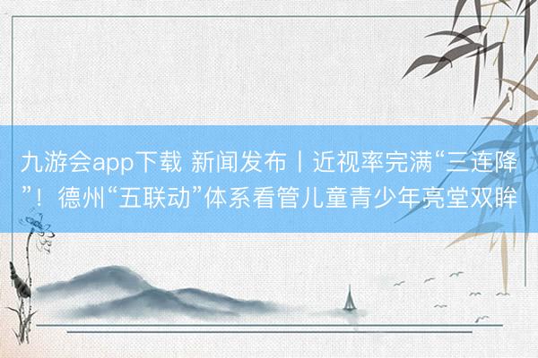 九游会app下载 新闻发布丨近视率完满“三连降”！德州“五联动”体系看管儿童青少年亮堂双眸