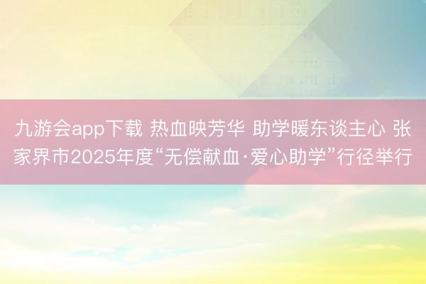 九游会app下载 热血映芳华 助学暖东谈主心 张家界市2025年度“无偿献血·爱心助学”行径举行