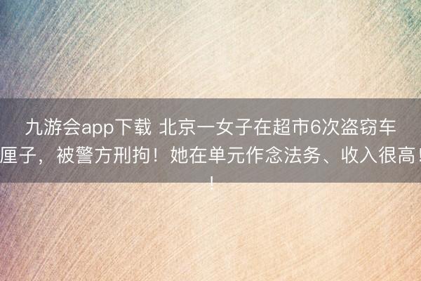 九游会app下载 北京一女子在超市6次盗窃车厘子，被警方刑拘！她在单元作念法务、收入很高！