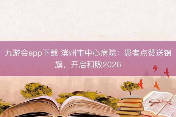 九游会app下载 滨州市中心病院：患者点赞送锦旗，开启和煦2026