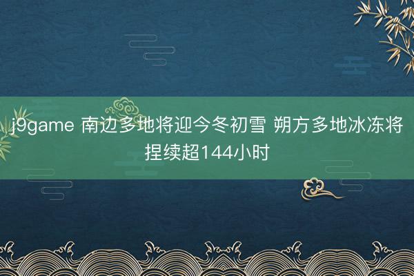j9game 南边多地将迎今冬初雪 朔方多地冰冻将捏续超144小时