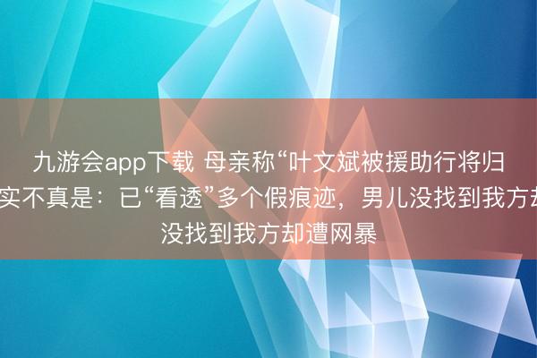 九游会app下载 母亲称“叶文斌被援助行将归国”未证实不真是：已“看透”多个假痕迹，男儿没找到我方却遭网暴