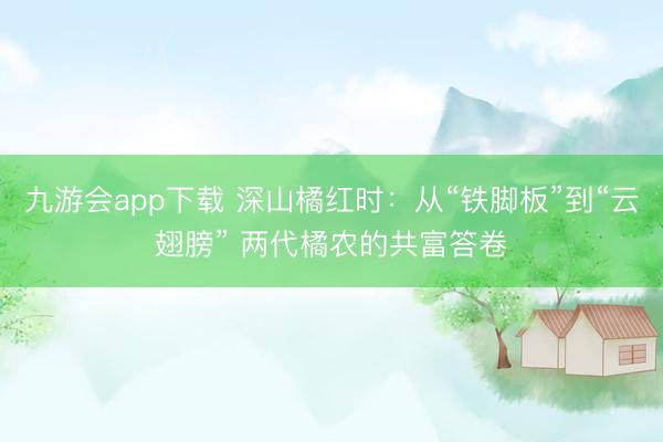 九游会app下载 深山橘红时：从“铁脚板”到“云翅膀” 两代橘农的共富答卷