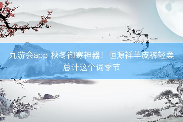 九游会app 秋冬御寒神器！恒源祥羊皮裤轻柔总计这个词季节