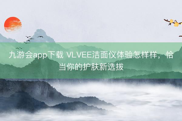 九游会app下载 VLVEE洁面仪体验怎样样,恰当你的护肤新选拔