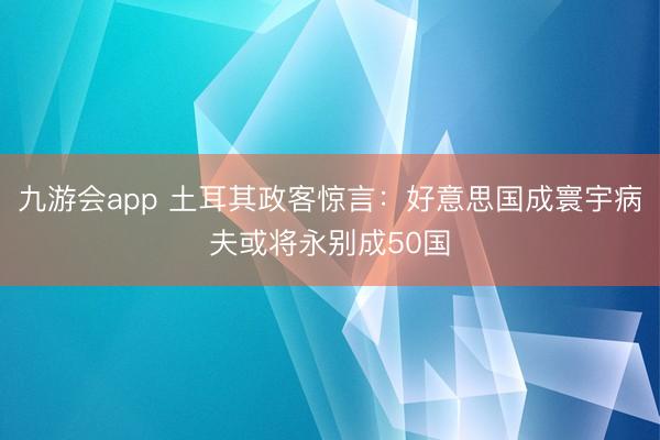 九游会app 土耳其政客惊言：好意思国成寰宇病夫或将永别成50国