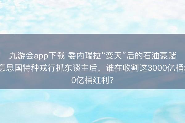 九游会app下载 委内瑞拉“变天”后的石油豪赌:好意思国特种戎行抓东谈主后,谁在收割这3000亿桶红利?