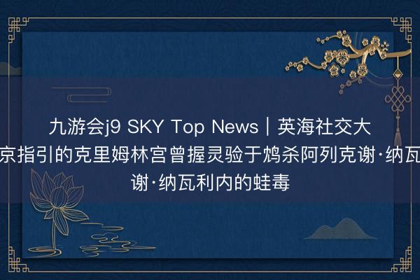 九游会j9 SKY Top News｜英海社交大臣宣称，普京指引的克里姆林宫曾握灵验于鸩杀阿列克谢·纳瓦利内的蛙毒