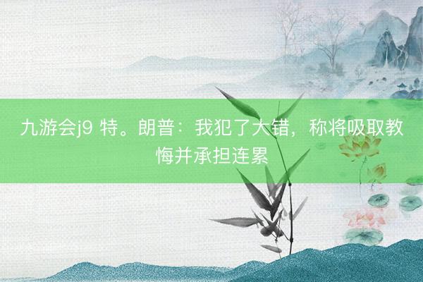 九游会j9 特。朗普:我犯了大错,称将吸取教悔并承担连累