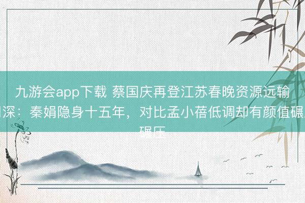 九游会app下载 蔡国庆再登江苏春晚资源远输周深：秦娟隐身十五年，对比孟小蓓低调却有颜值碾压