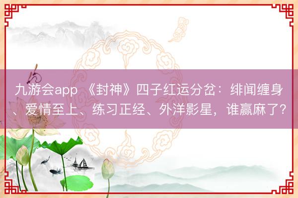 九游会app 《封神》四子红运分岔：绯闻缠身、爱情至上、练习正经、外洋影星，谁赢麻了？