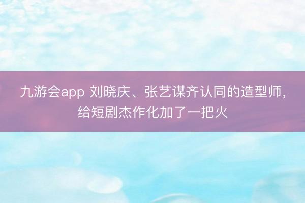 九游会app 刘晓庆、张艺谋齐认同的造型师,给短剧杰作化加了一把火