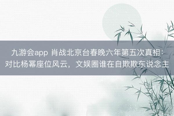 九游会app 肖战北京台春晚六年第五次真相：对比杨幂座位风云，文娱圈谁在自欺欺东说念主