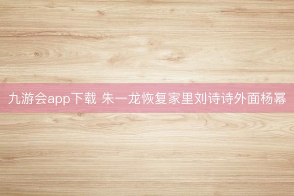 九游会app下载 朱一龙恢复家里刘诗诗外面杨幂