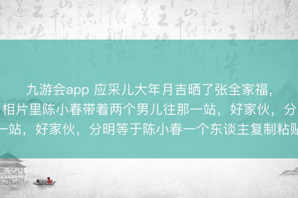 九游会app 应采儿大年月吉晒了张全家福,径直把网友给看乐了,相片里陈小春带着两个男儿往那一站,好家伙,分明等于陈小春一个东谈主复制粘贴了三遍