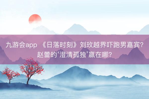 九游会app 《日落时刻》刘玫越界吓跑男嘉宾？赵蕾的‘澄清孤独’赢在哪？