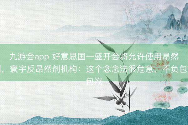 九游会app 好意思国一盛开会将允许使用昂然剂，寰宇反昂然剂机构：这个念念法很危急，不负包袱
