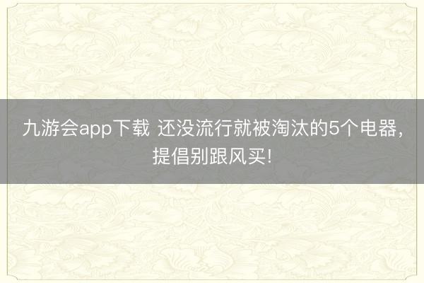 九游会app下载 还没流行就被淘汰的5个电器，提倡别跟风买!