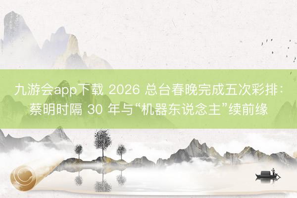 九游会app下载 2026 总台春晚完成五次彩排:蔡明时隔 30 年与“机器东说念主”续前缘