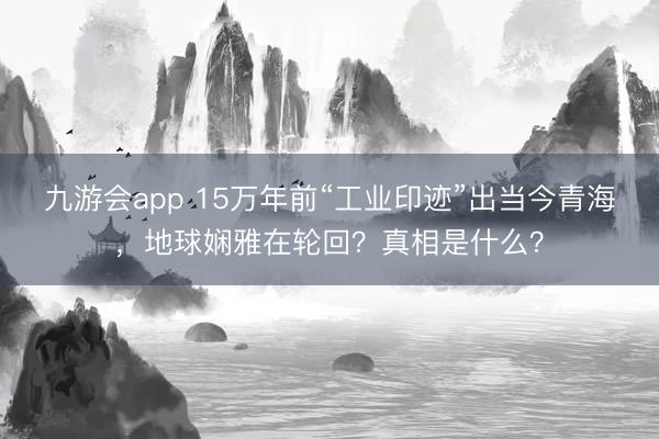 九游会app 15万年前“工业印迹”出当今青海，地球娴雅在轮回？真相是什么？