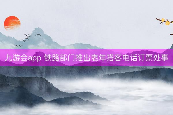 九游会app 铁路部门推出老年搭客电话订票处事