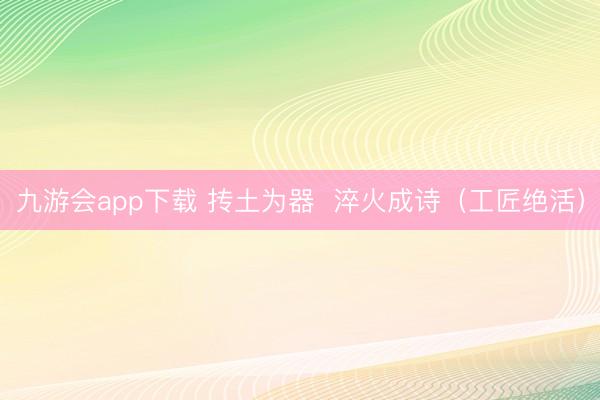 九游会app下载 抟土为器  淬火成诗（工匠绝活）