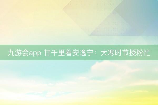 九游会app 甘千里着安逸宁：大寒时节授粉忙