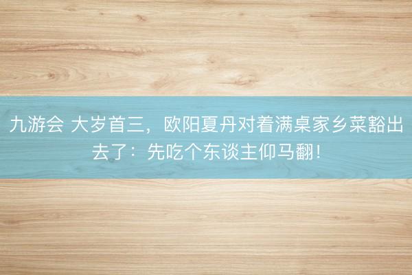 九游会 大岁首三，欧阳夏丹对着满桌家乡菜豁出去了：先吃个东谈主仰马翻！