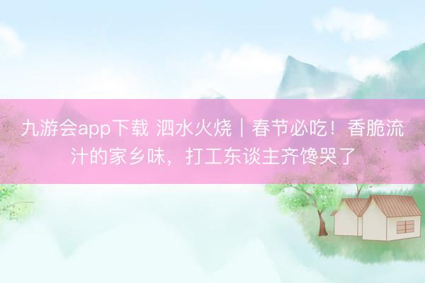 九游会app下载 泗水火烧｜春节必吃！香脆流汁的家乡味，打工东谈主齐馋哭了