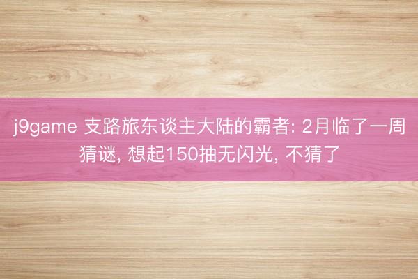 j9game 支路旅东谈主大陆的霸者: 2月临了一周猜谜， 想起150抽无闪光， 不猜了